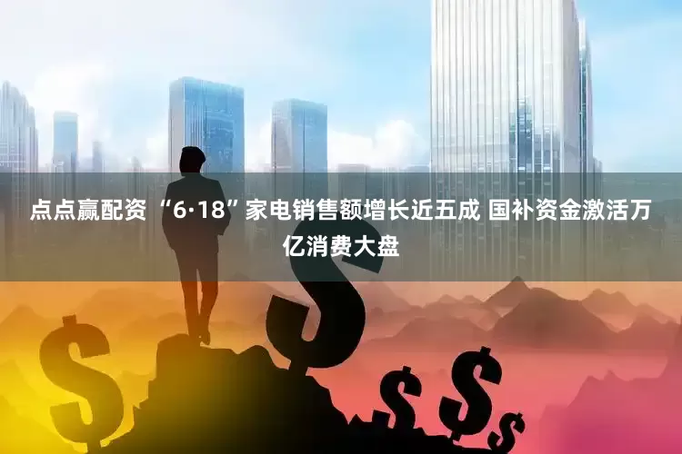 点点赢配资 “6·18”家电销售额增长近五成 国补资金激活万亿消费大盘