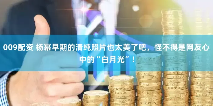 009配资 杨幂早期的清纯照片也太美了吧，怪不得是网友心中的“白月光”！