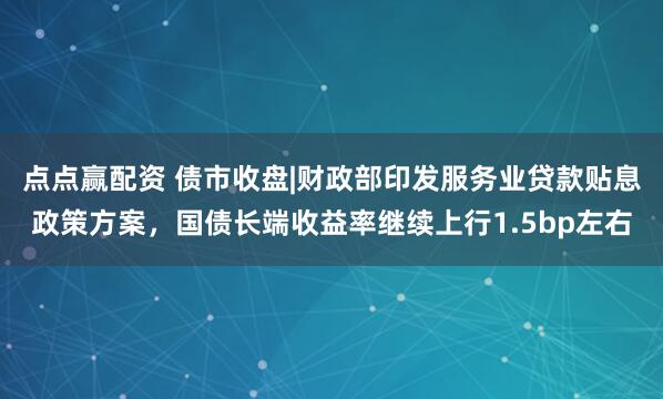 点点赢配资 债市收盘|财政部印发服务业贷款贴息政策方案，国债长端收益率继续上行1.5bp左右