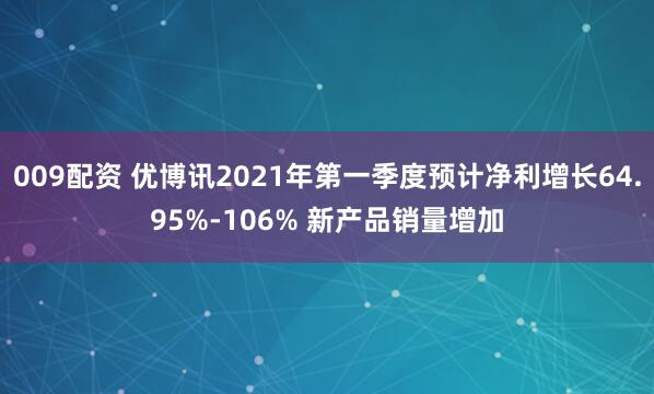 009配资 优博讯2021年第一季度预计净利增长64.95%-106% 新产品销量增加