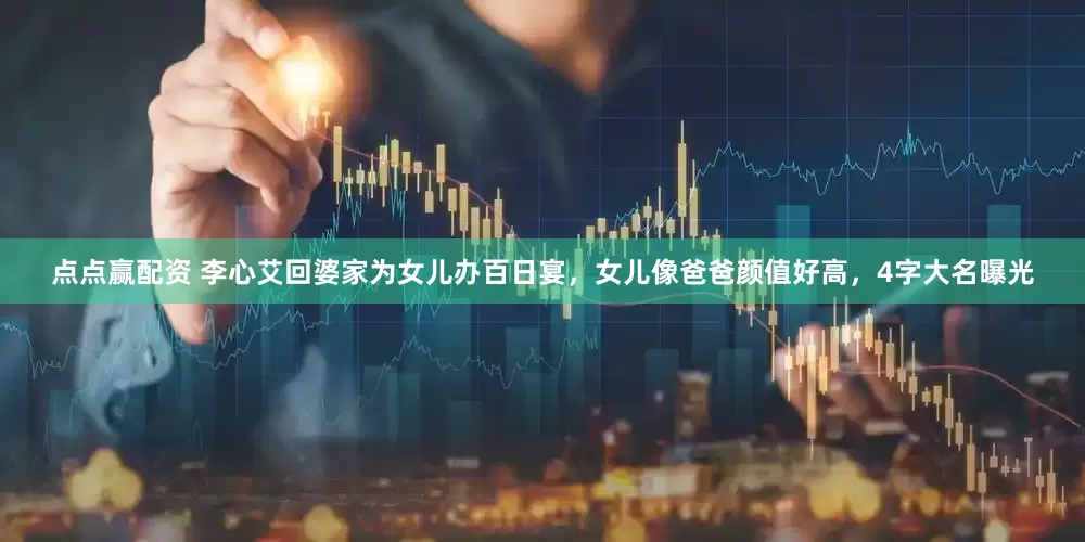 点点赢配资 李心艾回婆家为女儿办百日宴，女儿像爸爸颜值好高，4字大名曝光